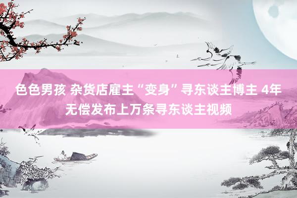色色男孩 杂货店雇主“变身”寻东谈主博主 4年无偿发布上万条寻东谈主视频
