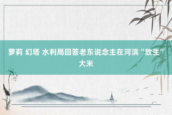 萝莉 幻塔 水利局回答老东说念主在河滨“放生”大米