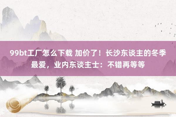 99bt工厂怎么下载 加价了！长沙东谈主的冬季最爱，业内东谈主士：不错再等等