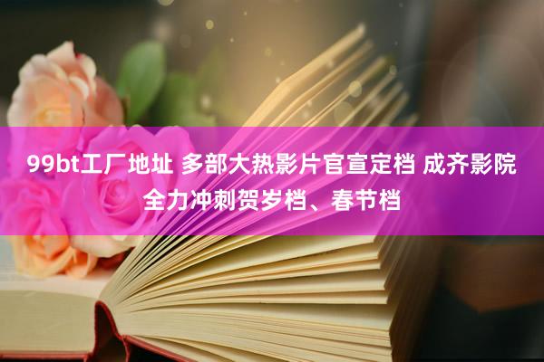 99bt工厂地址 多部大热影片官宣定档 成齐影院全力冲刺贺岁档、春节档