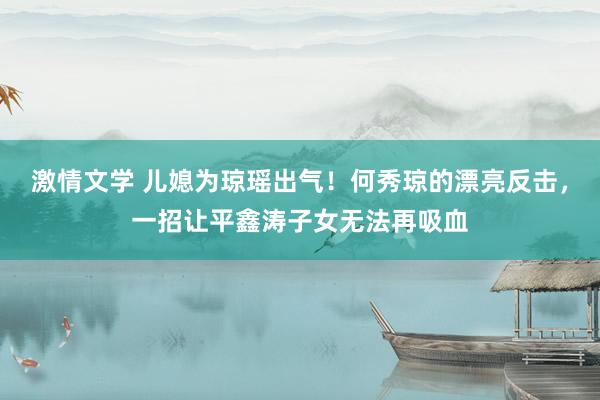 激情文学 儿媳为琼瑶出气！何秀琼的漂亮反击，一招让平鑫涛子女无法再吸血