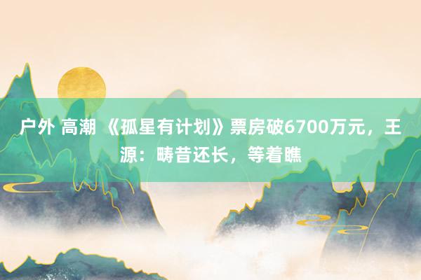 户外 高潮 《孤星有计划》票房破6700万元，王源：畴昔还长，等着瞧