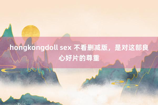 hongkongdoll sex 不看删减版，是对这部良心好片的尊重