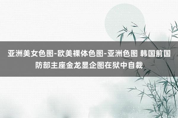 亚洲美女色图-欧美裸体色图-亚洲色图 韩国前国防部主座金龙显企图在狱中自裁