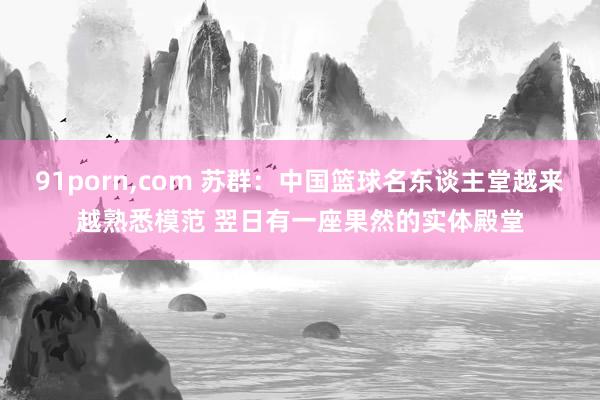 91porn，com 苏群：中国篮球名东谈主堂越来越熟悉模范 翌日有一座果然的实体殿堂