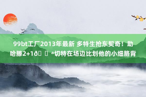 99bt工厂2013年最新 多特生抢东契奇！助哈滕2+1💪切特在场边比划他的小细胳背
