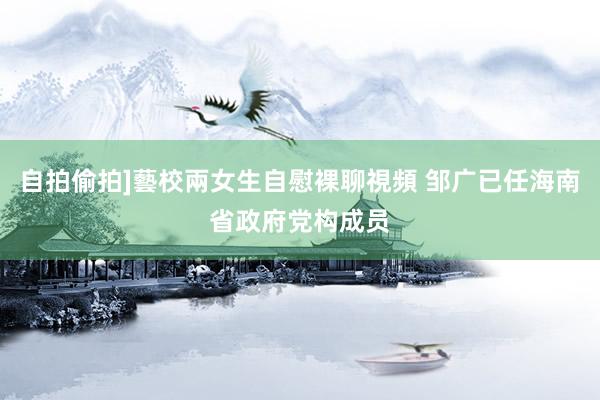自拍偷拍]藝校兩女生自慰裸聊視頻 邹广已任海南省政府党构成员