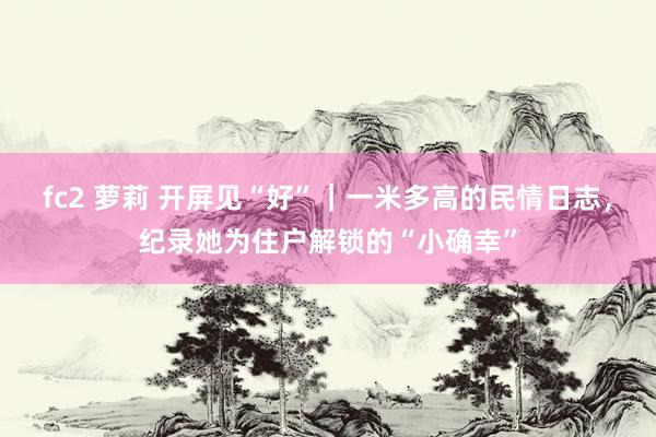 fc2 萝莉 开屏见“好”｜一米多高的民情日志，纪录她为住户解锁的“小确幸”