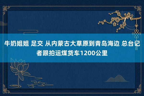 牛奶姐姐 足交 从内蒙古大草原到青岛海边 总台记者跟拍运煤货车1200公里