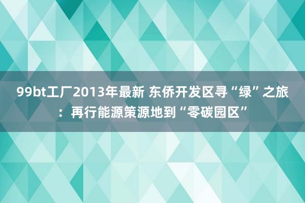 99bt工厂2013年最新 东侨开发区寻“绿”之旅：再行能源策源地到“零碳园区”