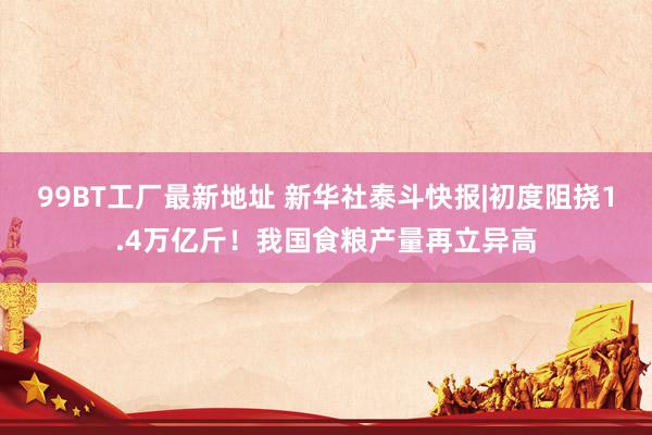 99BT工厂最新地址 新华社泰斗快报|初度阻挠1.4万亿斤！我国食粮产量再立异高
