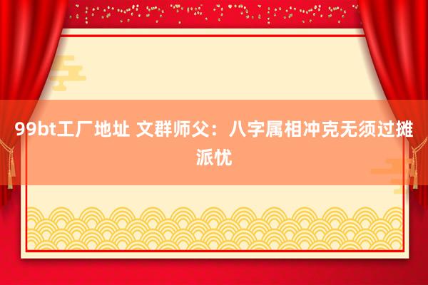 99bt工厂地址 文群师父：八字属相冲克无须过摊派忧