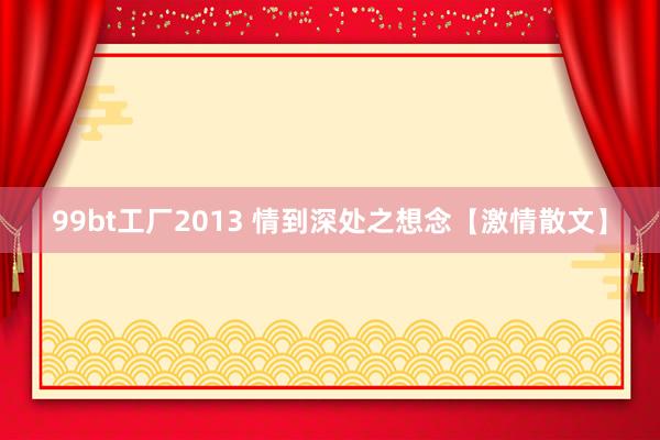 99bt工厂2013 情到深处之想念【激情散文】