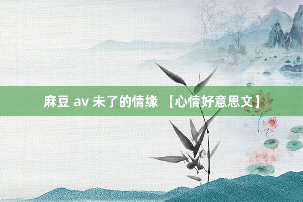 麻豆 av 未了的情缘 【心情好意思文】