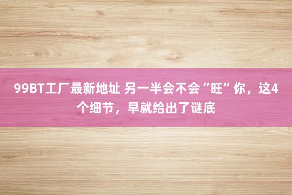99BT工厂最新地址 另一半会不会“旺”你，这4个细节，早就给出了谜底