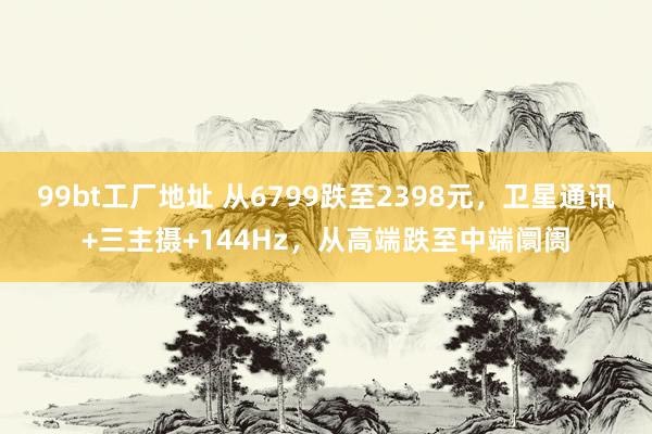99bt工厂地址 从6799跌至2398元，卫星通讯+三主摄+144Hz，从高端跌至中端阛阓