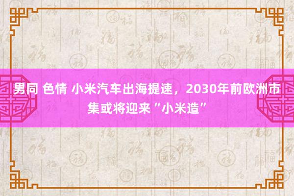 男同 色情 小米汽车出海提速，2030年前欧洲市集或将迎来“小米造”