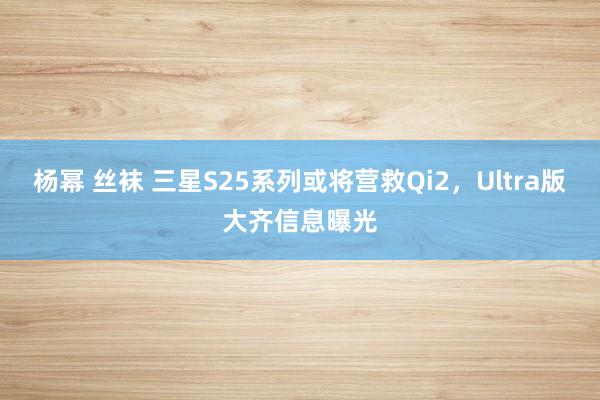 杨幂 丝袜 三星S25系列或将营救Qi2，Ultra版大齐信息曝光