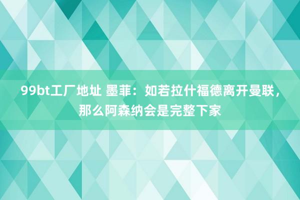 99bt工厂地址 墨菲：如若拉什福德离开曼联，那么阿森纳会是完整下家