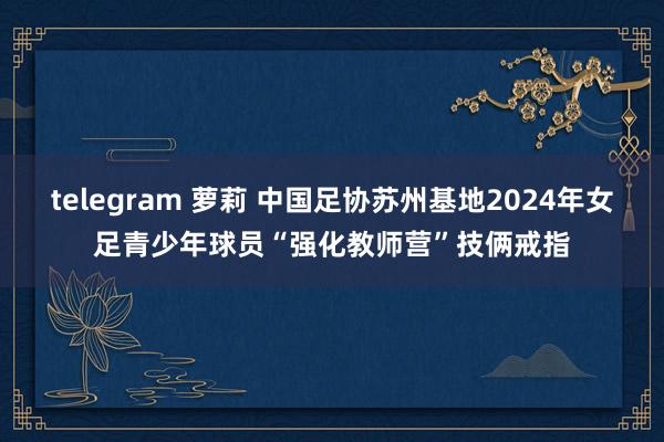 telegram 萝莉 中国足协苏州基地2024年女足青少年球员“强化教师营”技俩戒指