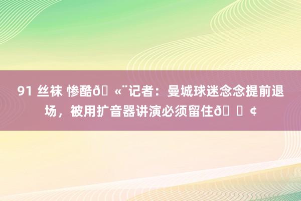 91 丝袜 惨酷🫨记者：曼城球迷念念提前退场，被用扩音器讲演必须留住📢