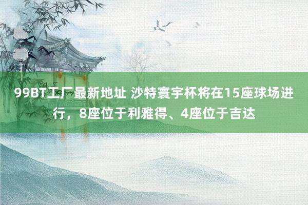 99BT工厂最新地址 沙特寰宇杯将在15座球场进行，8座位于利雅得、4座位于吉达