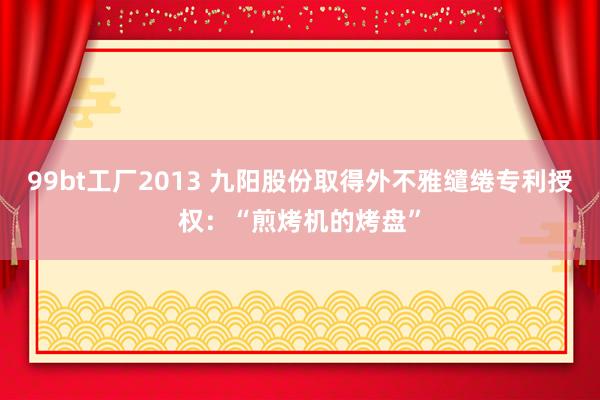 99bt工厂2013 九阳股份取得外不雅缱绻专利授权：“煎烤机的烤盘”