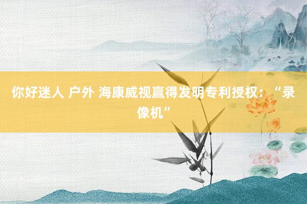 你好迷人 户外 海康威视赢得发明专利授权：“录像机”