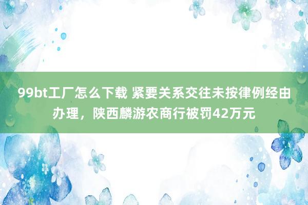 99bt工厂怎么下载 紧要关系交往未按律例经由办理，陕西麟游农商行被罚42万元