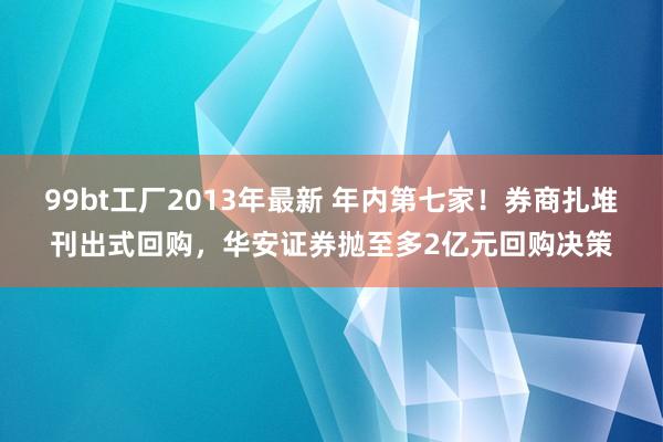 99bt工厂2013年最新 年内第七家！券商扎堆刊出式回购，华安证券抛至多2亿元回购决策