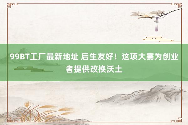 99BT工厂最新地址 后生友好！这项大赛为创业者提供改换沃土