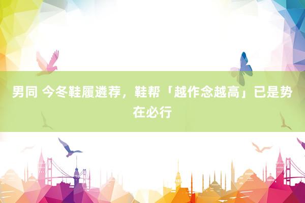 男同 今冬鞋履遴荐，鞋帮「越作念越高」已是势在必行