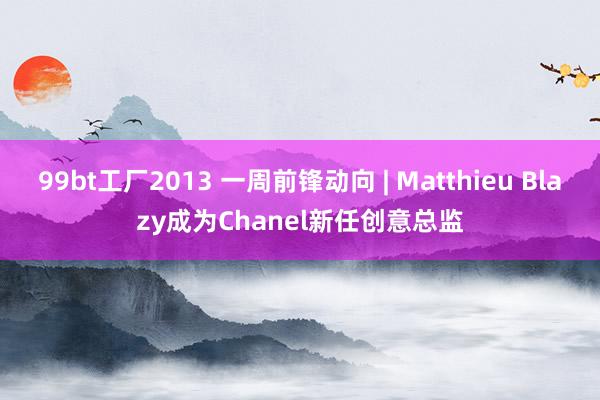 99bt工厂2013 一周前锋动向 | Matthieu Blazy成为Chanel新任创意总监
