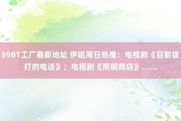 99BT工厂最新地址 伊姐周日热推：电视剧《目前拨打的电话》；电视剧《照明商店》......