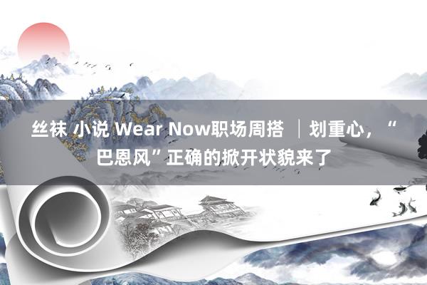 丝袜 小说 Wear Now职场周搭 │划重心，“巴恩风”正确的掀开状貌来了