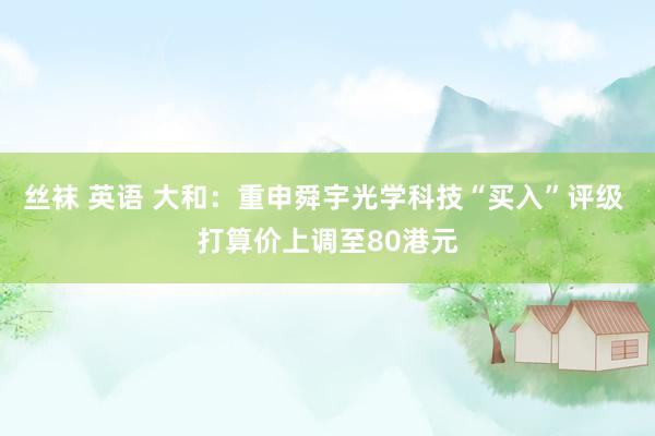 丝袜 英语 大和：重申舜宇光学科技“买入”评级 打算价上调至80港元