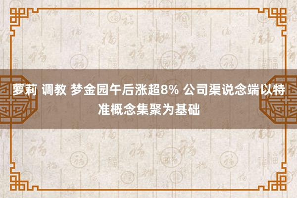 萝莉 调教 梦金园午后涨超8% 公司渠说念端以特准概念集聚为基础