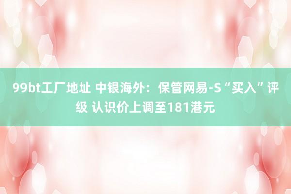 99bt工厂地址 中银海外：保管网易-S“买入”评级 认识价上调至181港元