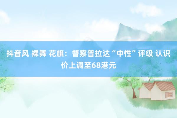 抖音风 裸舞 花旗：督察普拉达“中性”评级 认识价上调至68港元