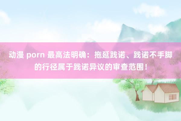 动漫 porn 最高法明确：拖延践诺、践诺不手脚的行径属于践诺异议的审查范围！