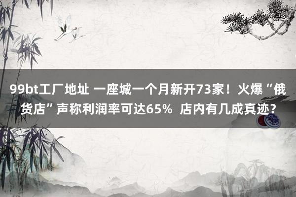 99bt工厂地址 一座城一个月新开73家！火爆“俄货店”声称利润率可达65%  店内有几成真迹？