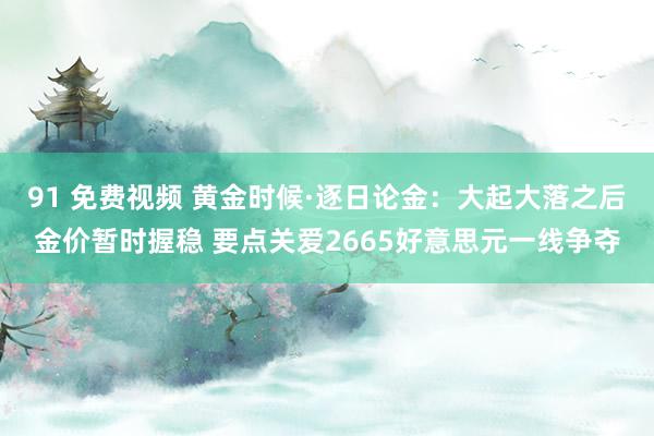 91 免费视频 黄金时候·逐日论金：大起大落之后金价暂时握稳 要点关爱2665好意思元一线争夺