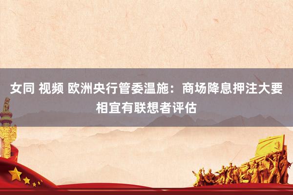 女同 视频 欧洲央行管委温施：商场降息押注大要相宜有联想者评估