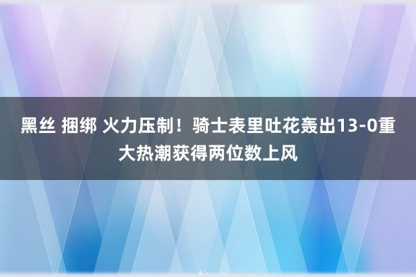 黑丝 捆绑 火力压制！骑士表里吐花轰出13-0重大热潮获得两位数上风
