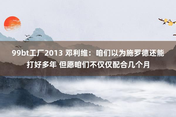 99bt工厂2013 邓利维：咱们以为施罗德还能打好多年 但愿咱们不仅仅配合几个月