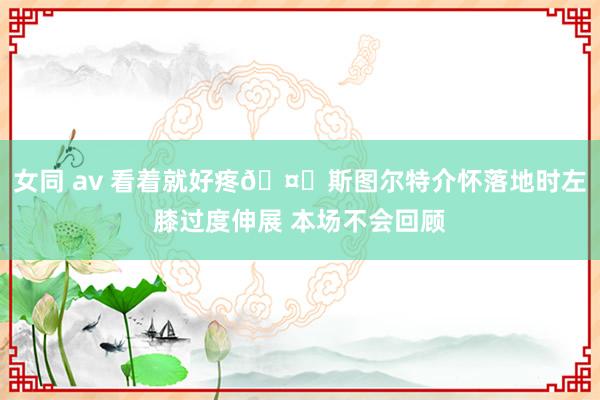 女同 av 看着就好疼🤕斯图尔特介怀落地时左膝过度伸展 本场不会回顾