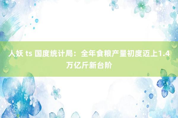 人妖 ts 国度统计局：全年食粮产量初度迈上1.4万亿斤新台阶