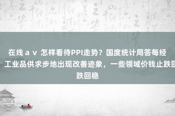 在线ａｖ 怎样看待PPI走势？国度统计局答每经问：工业品供求步地出现改善迹象，一些领域价钱止跌回稳