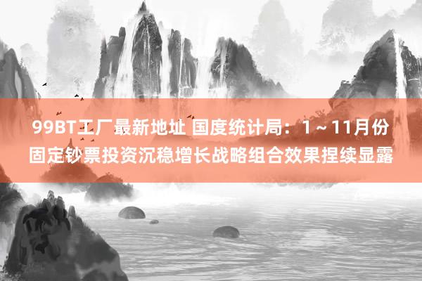 99BT工厂最新地址 国度统计局：1～11月份固定钞票投资沉稳增长战略组合效果捏续显露