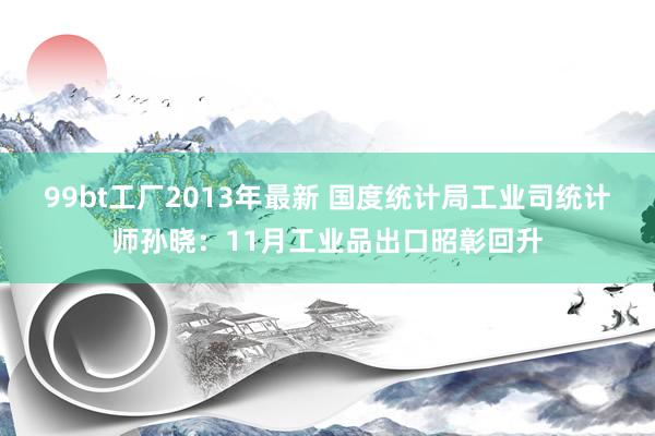 99bt工厂2013年最新 国度统计局工业司统计师孙晓：11月工业品出口昭彰回升